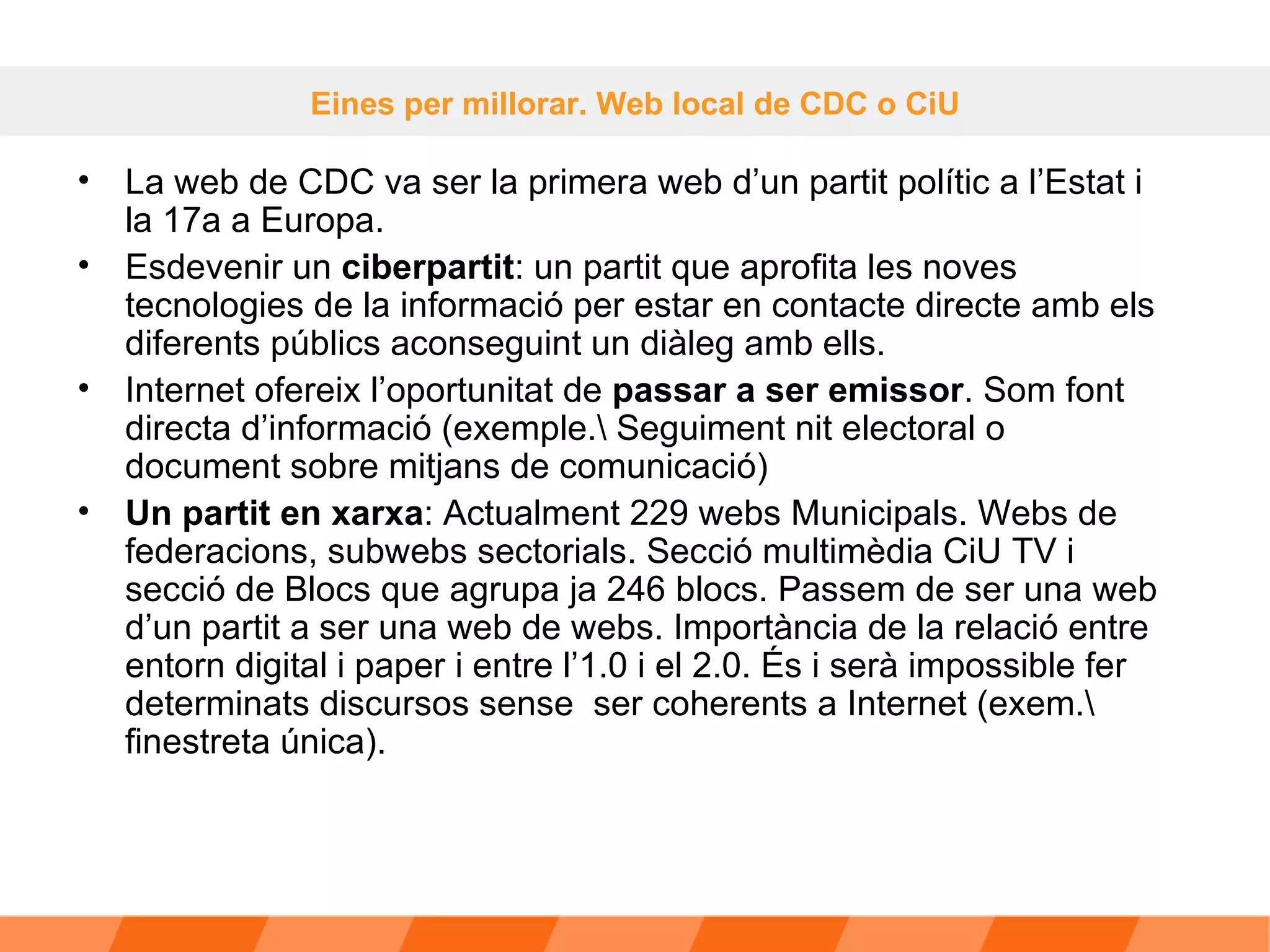 La web de CDC va ser la primera web d’un partit polític a l’Estat i la 17a a Europa.  Esdevenir un  ciberpartit : un partit que aprofita les noves tecnologies de la informació per estar en contacte directe amb els diferents públics aconseguint un diàleg amb ells. Internet ofereix l’oportunitat de  passar a ser emissor . Som font directa d’informació (exemple.\ Seguiment nit electoral o document sobre mitjans de comunicació) Un partit en xarxa : Actualment 229 webs Municipals. Webs de federacions, subwebs sectorials. Secció multimèdia CiU TV i secció de Blocs que agrupa ja 246 blocs. Passem de ser una web d’un partit a ser una web de webs. Importància de la relació entre entorn digital i paper i entre l’1.0 i el 2.0. És i serà impossible fer determinats discursos sense  ser coherents a Internet (exem.\ finestreta única). Eines per millorar. Web local de CDC o CiU 
