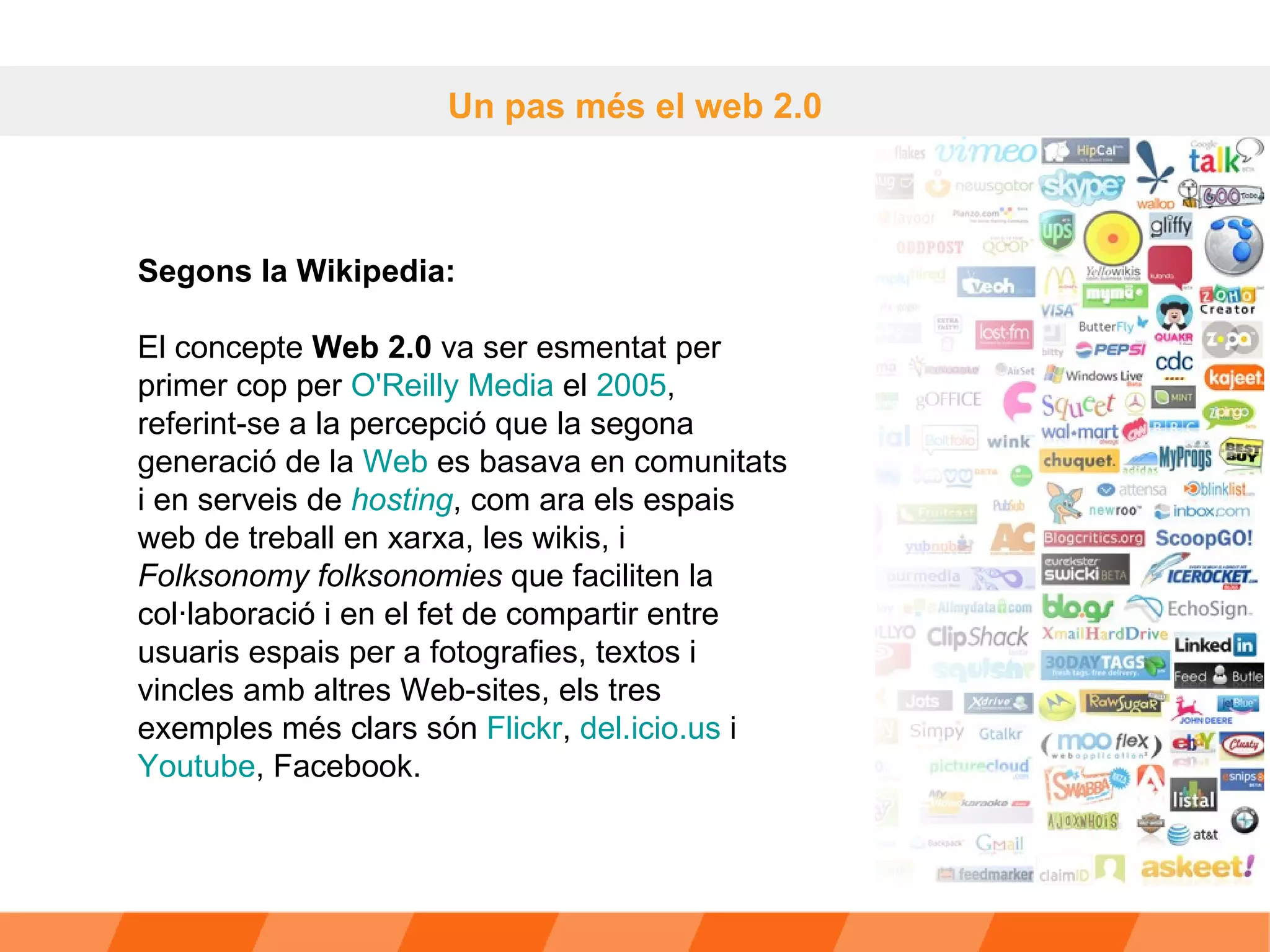 Un pas més el web 2.0 Segons la Wikipedia:  El concepte  Web 2.0  va ser esmentat per primer cop per  O'Reilly  Media  el  2005 , referint-se a la percepció que la segona generació de la  Web  es basava en comunitats i en serveis de  hosting , com ara els espais web de treball en xarxa, les wikis, i  Folksonomy folksonomies  que faciliten la col·laboració i en el fet de compartir entre usuaris espais per a fotografies, textos i vincles amb altres Web-sites, els tres exemples més clars són  Flickr ,  del.icio.us  i  Youtube , Facebook. 