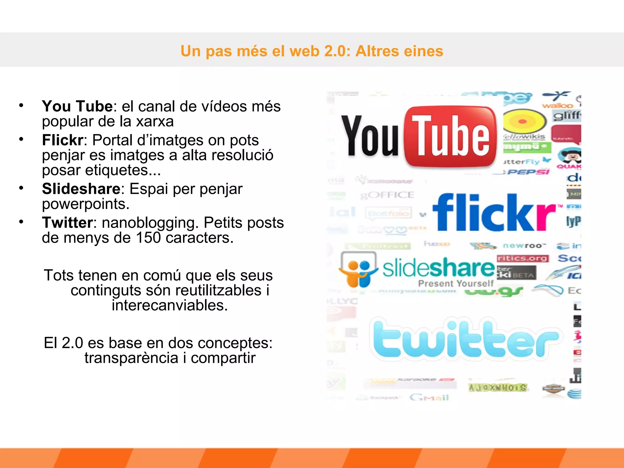 Un pas més el web 2.0: Altres eines You Tube : el canal de vídeos més popular de la xarxa  Flickr : Portal d’imatges on pots penjar es imatges a alta resolució posar etiquetes... Slideshare : Espai per penjar powerpoints.  Twitter : nanoblogging. Petits posts de menys de 150 caracters. Tots tenen en comú que els seus continguts són reutilitzables i interecanviables. El 2.0 es base en dos conceptes: transparència i compartir 