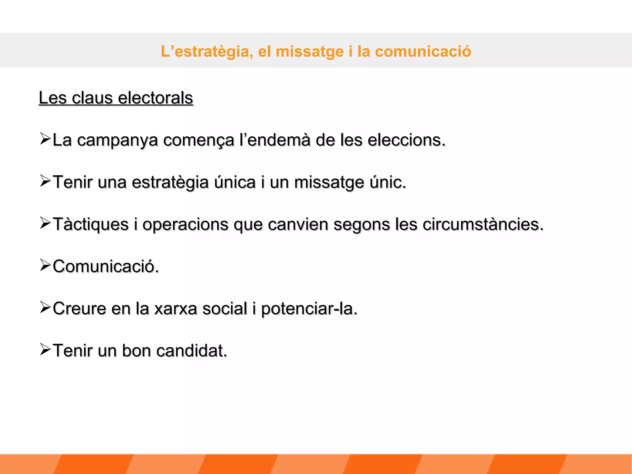 L’estratègia, el missatge i la comunicació Les claus electorals La campanya comença l’endemà de les eleccions. Tenir una estratègia única i un missatge únic. Tàctiques i operacions que canvien segons les circumstàncies. Comunicació. Creure en la xarxa social i potenciar-la. Tenir un bon candidat. 