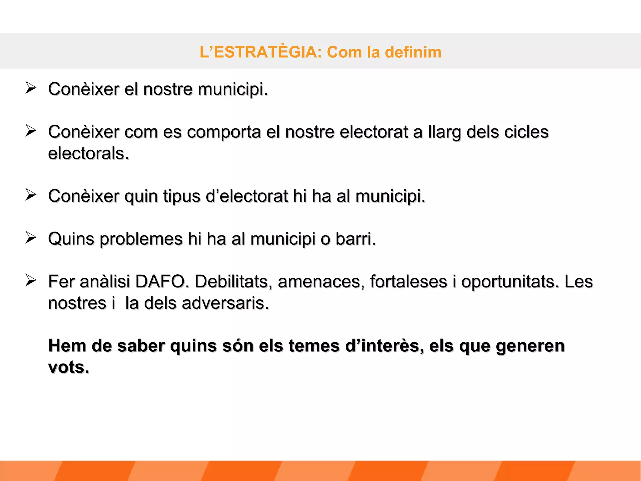 L’ESTRATÈGIA: Com la definim Conèixer el nostre municipi. Conèixer com es comporta el nostre electorat a llarg dels cicles electorals. Conèixer quin tipus d’electorat hi ha al municipi. Quins problemes hi ha al municipi o barri. Fer anàlisi DAFO. Debilitats, amenaces, fortaleses i oportunitats. Les nostres i  la dels adversaris. Hem de saber quins són els temes d’interès, els que generen vots. 