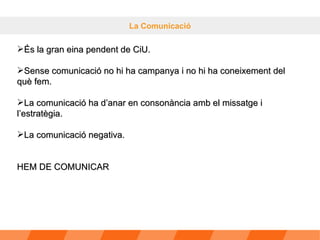 La Comunicació És la gran eina pendent de CiU. Sense comunicació no hi ha campanya i no hi ha coneixement del què fem. La comunicació ha d’anar en consonància amb el missatge i l’estratègia. La comunicació negativa. HEM DE COMUNICAR 