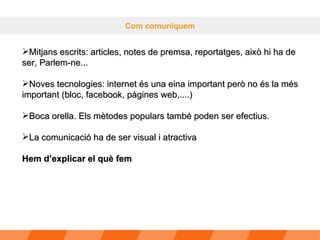 Com comuniquem Mitjans escrits: articles, notes de premsa, reportatges, això hi ha de ser, Parlem-ne... Noves tecnologies: internet és una eina important però no és la més important (bloc, facebook, pàgines web,....) Boca orella. Els mètodes populars també poden ser efectius. La comunicació ha de ser visual i atractiva Hem d’explicar el què fem 