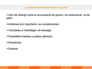 La comunicació institucional i de partit Hem de distingir entre la comunicació de govern / la institucional, i la de partit.  Ambdues són importants i es complementen. Vinculades a l’estratègia i al missatge. Possibilitat d’arribar a públics diferents. Periodicitat. Gradual. 