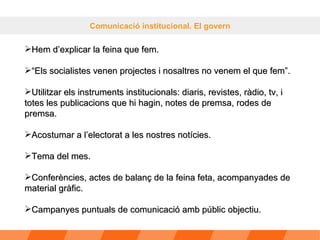 Comunicació institucional. El govern Hem d’explicar la feina que fem.  “ Els socialistes venen projectes i nosaltres no venem el que fem”. Utilitzar els instruments institucionals: diaris, revistes, ràdio, tv, i totes les publicacions que hi hagin, notes de premsa, rodes de premsa. Acostumar a l’electorat a les nostres notícies. Tema del mes. Conferències, actes de balanç de la feina feta, acompanyades de material gràfic. Campanyes puntuals de comunicació amb públic objectiu. 