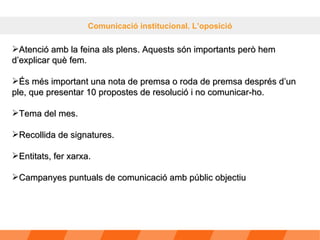 Comunicació institucional. L’oposició Atenció amb la feina als plens. Aquests són importants però hem d’explicar què fem. És més important una nota de premsa o roda de premsa després d’un ple, que presentar 10 propostes de resolució i no comunicar-ho. Tema del mes. Recollida de signatures. Entitats, fer xarxa. Campanyes puntuals de comunicació amb públic objectiu 