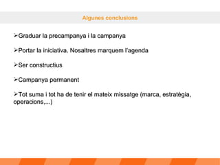Algunes conclusions Graduar la precampanya i la campanya Portar la iniciativa. Nosaltres marquem l’agenda Ser constructius Campanya permanent Tot suma i tot ha de tenir el mateix missatge (marca, estratègia, operacions,...) 
