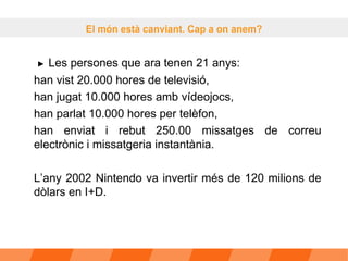   ►   Les persones que ara tenen 21 anys: han vist 20.000 hores de televisió,  han jugat 10.000 hores amb vídeojocs,  han parlat 10.000 hores per telèfon,  han enviat i rebut 250.00 missatges de correu electrònic i missatgeria instantània.  L’any 2002 Nintendo va invertir més de 120 milions de dòlars en I+D.  El món està canviant. Cap a on anem? 