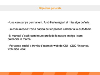 Objectius generals - Una campanya permanent. Amb l’estratègia i el missatge definits. La comunicació: l’eina bàsica de fer política i arribar a la ciutadania. El manual d’estil: com treure profit de la nostre imatge i com potenciar la marca. - Fer xarxa social a través d’internet: web de CiU i CDC / intranet / web món local. 