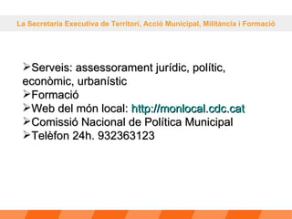 La Secretaria Executiva de Territori, Acció Municipal, Militància i Formació Serveis: assessorament jurídic, polític, econòmic, urbanístic Formació Web del món local:  http: // monlocal.cdc.cat Comissió Nacional de Política Municipal Telèfon 24h. 932363123 