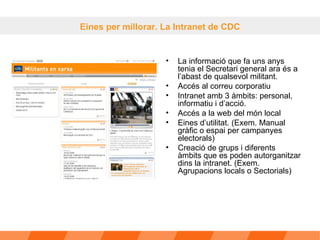 La informació que fa uns anys tenia el Secretari general ara és a l’abast de qualsevol militant. Accés al correu corporatiu Intranet amb 3 àmbits: personal, informatiu i d’acció.  Accés a la web del món local  Eines d’utilitat. (Exem. Manual gràfic o espai per campanyes electorals) Creació de grups i diferents àmbits que es poden autorganitzar dins la intranet. (Exem. Agrupacions locals o Sectorials) Eines per millorar. La Intranet de CDC 