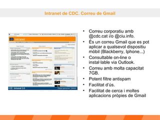 Correu corporatiu amb @cdc.cat i/o @ciu.info.  És un correu Gmail que es pot aplicar a qualsevol dispositiu mòbil (Blackberry, Iphone...) Consultable on-line o instal·lable via Outlook.  Correu amb molta capacitat 7GB. Potent filtre antispam Facilitat d’ús. Facilitat de cerca i moltes aplicacions pròpies de Gmail  Intranet de CDC. Correu de Gmail 