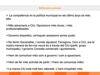 Reflexions prèvies La competència en la política municipal en els últims anys és més alta. Més adversaris a CiU. Oposicions més dures, i més profesionalitzades. Governs (tripartits), col·loquen assessors sense pudor.  No tenim Generalitat, i només diputació Tarragona. Com a CiU, ara la nostra manera de fer-nos veure és a través del CiU (partit, grups municipals). I governs Consells comarcals i ajuntaments.  Hem de comunicar més com a governs i com a oposicions. Hem de fer més activitat de partit. I l’hem de comunicat millor. La marca CiU està molt ben valorada. L’hem d’explotar més. 