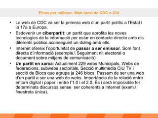 La web de CDC va ser la primera web d’un partit polític a l’Estat i la 17a a Europa.  Esdevenir un  ciberpartit : un partit que aprofita les noves tecnologies de la informació per estar en contacte directe amb els diferents públics aconseguint un diàleg amb ells. Internet ofereix l’oportunitat de  passar a ser emissor . Som font directa d’informació (exemple.\ Seguiment nit electoral o document sobre mitjans de comunicació) Un partit en xarxa : Actualment 229 webs Municipals. Webs de federacions, subwebs sectorials. Secció multimèdia CiU TV i secció de Blocs que agrupa ja 246 blocs. Passem de ser una web d’un partit a ser una web de webs. Importància de la relació entre entorn digital i paper i entre l’1.0 i el 2.0. És i serà impossible fer determinats discursos sense  ser coherents a Internet (exem.\ finestreta única). Eines per millorar. Web local de CDC o CiU 