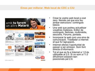 Crear la vostra web local a cost zero. Només cal que ens feu arribar estructura i continguts bàsics Una web que podreu actualitzar vosaltres mateixos. Editor de continguts: Notícies, multimèdia, seccions, Fòrums, portada. Incorporar la web com una eina de comunicació. Traslladar a internet el que fa l’agrupació .   Internet ofereix l’oportunitat de passar a ser emissor. Som font directa d’informació. Tot el que es fa a Internet a 1.0 és utilitzable al 2.0. Si no som a l’1.0 difícilment estarem ben posicionats pel 2.0. Eines per millorar. Web local de CDC o CiU 