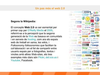 Un pas més el web 2.0 Segons la Wikipedia:  El concepte  Web 2.0  va ser esmentat per primer cop per  O'Reilly  Media  el  2005 , referint-se a la percepció que la segona generació de la  Web  es basava en comunitats i en serveis de  hosting , com ara els espais web de treball en xarxa, les wikis, i  Folksonomy folksonomies  que faciliten la col·laboració i en el fet de compartir entre usuaris espais per a fotografies, textos i vincles amb altres Web-sites, els tres exemples més clars són  Flickr ,  del.icio.us  i  Youtube , Facebook. 