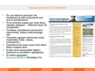 Un pas més el web 2.0: Els blocs És una bitàcora personal. No substitueix la web institucional sinó que la complementa. Hi ha diversos espais per crear blocs: vilaweb, blogspot... I diferents tipus de complexitat. Temàtica, actualització permanent, hipervincles, textos curts/missatge clar.  Permeten agregar nombroses eines multimèdia: fotos, vídeos, powerpoints... Importància de crear xarxa amb altres blocs o espais afins.  El bloc dona personalitat digital i presència a cercadors i agregadors.  El nostre agregador:  www.ciu.cat/blocs . Estratègia CiU 