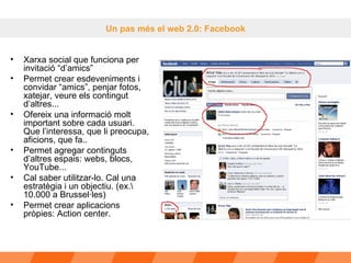 Un pas més el web 2.0: Facebook Xarxa social que funciona per invitació “d’amics” Permet crear esdeveniments i convidar “amics”, penjar fotos, xatejar, veure els contingut d’altres...  Ofereix una informació molt important sobre cada usuari. Que l’interessa, que li preocupa, aficions, que fa.. Permet agregar continguts d’altres espais: webs, blocs, YouTube...  Cal saber utilitzar-lo. Cal una estratègia i un objectiu. (ex.\ 10.000 a Brussel·les)  Permet crear aplicacions pròpies: Action center. 