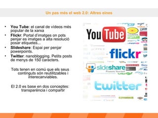 Un pas més el web 2.0: Altres eines You Tube : el canal de vídeos més popular de la xarxa  Flickr : Portal d’imatges on pots penjar es imatges a alta resolució posar etiquetes... Slideshare : Espai per penjar powerpoints.  Twitter : nanoblogging. Petits posts de menys de 150 caracters. Tots tenen en comú que els seus continguts són reutilitzables i interecanviables. El 2.0 es base en dos conceptes: transparència i compartir 