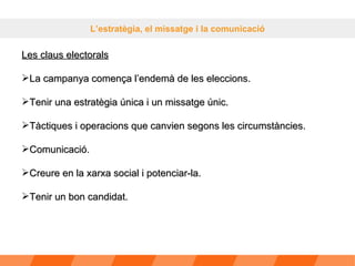 L’estratègia, el missatge i la comunicació Les claus electorals La campanya comença l’endemà de les eleccions. Tenir una estratègia única i un missatge únic. Tàctiques i operacions que canvien segons les circumstàncies. Comunicació. Creure en la xarxa social i potenciar-la. Tenir un bon candidat. 