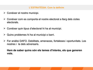 L’ESTRATÈGIA: Com la definim Conèixer el nostre municipi. Conèixer com es comporta el nostre electorat a llarg dels cicles electorals. Conèixer quin tipus d’electorat hi ha al municipi. Quins problemes hi ha al municipi o barri. Fer anàlisi DAFO. Debilitats, amenaces, fortaleses i oportunitats. Les nostres i  la dels adversaris. Hem de saber quins són els temes d’interès, els que generen vots. 