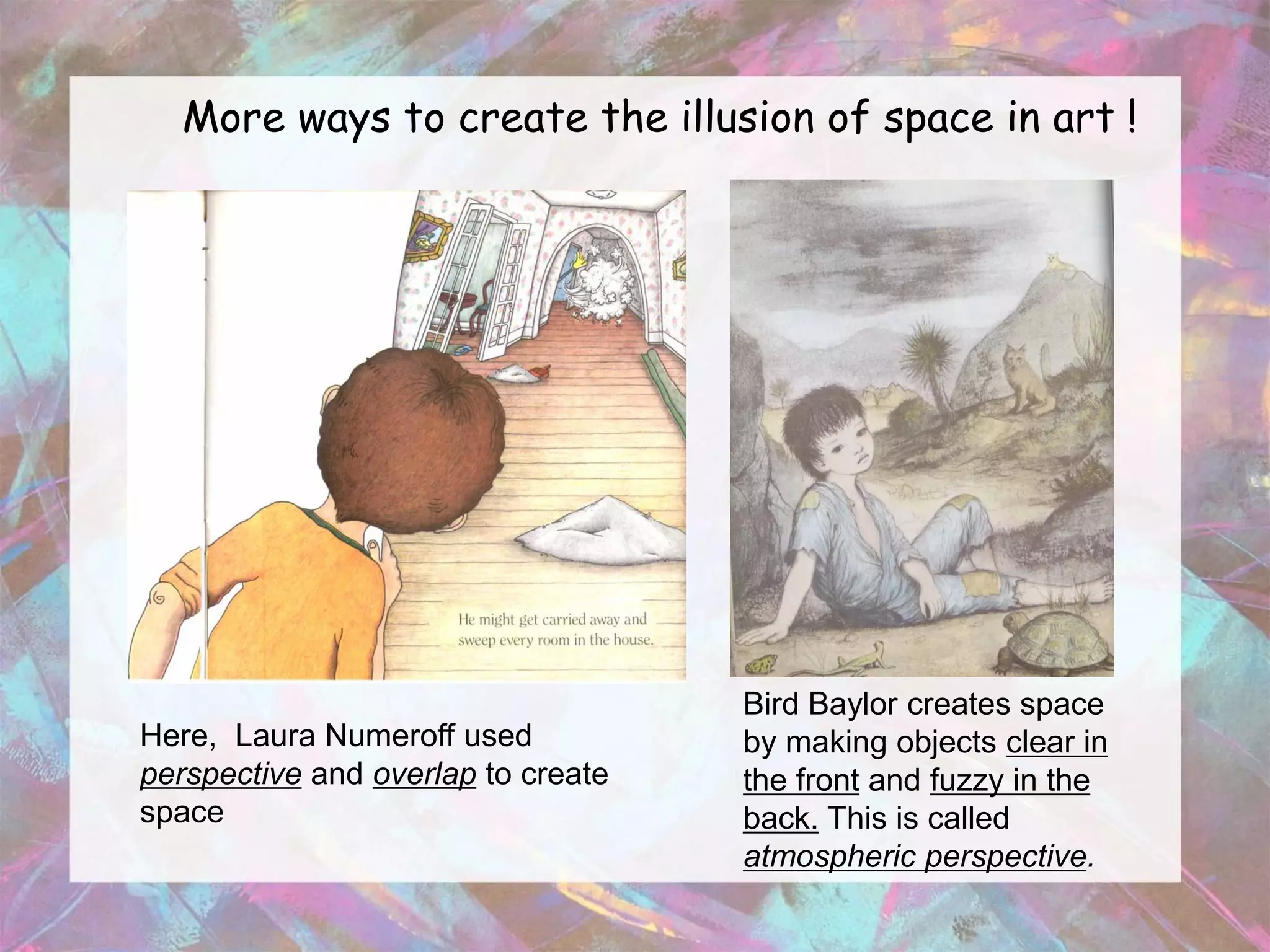More ways to create the illusion of space in art !




                                    Bird Baylor creates space
Here, Laura Numeroff used           by making objects clear in
perspective and overlap to create   the front and fuzzy in the
space                               back. This is called
                                    atmospheric perspective.
 