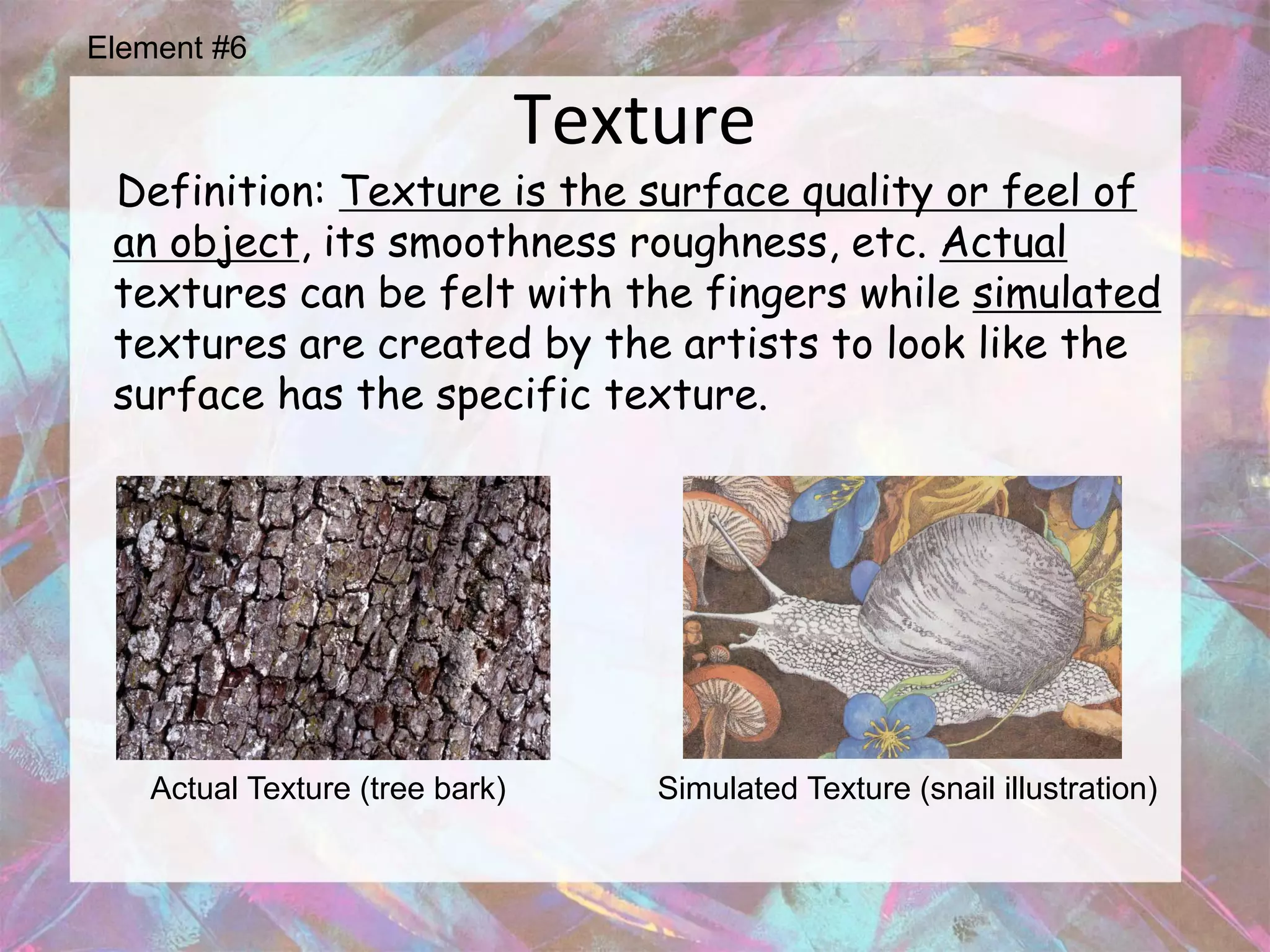 Element #6

                                Texture
 Definition: Texture is the surface quality or feel of
 an object, its smoothness roughness, etc. Actual
 textures can be felt with the fingers while simulated
 textures are created by the artists to look like the
 surface has the specific texture.




   Actual Texture (tree bark)       Simulated Texture (snail illustration)
 