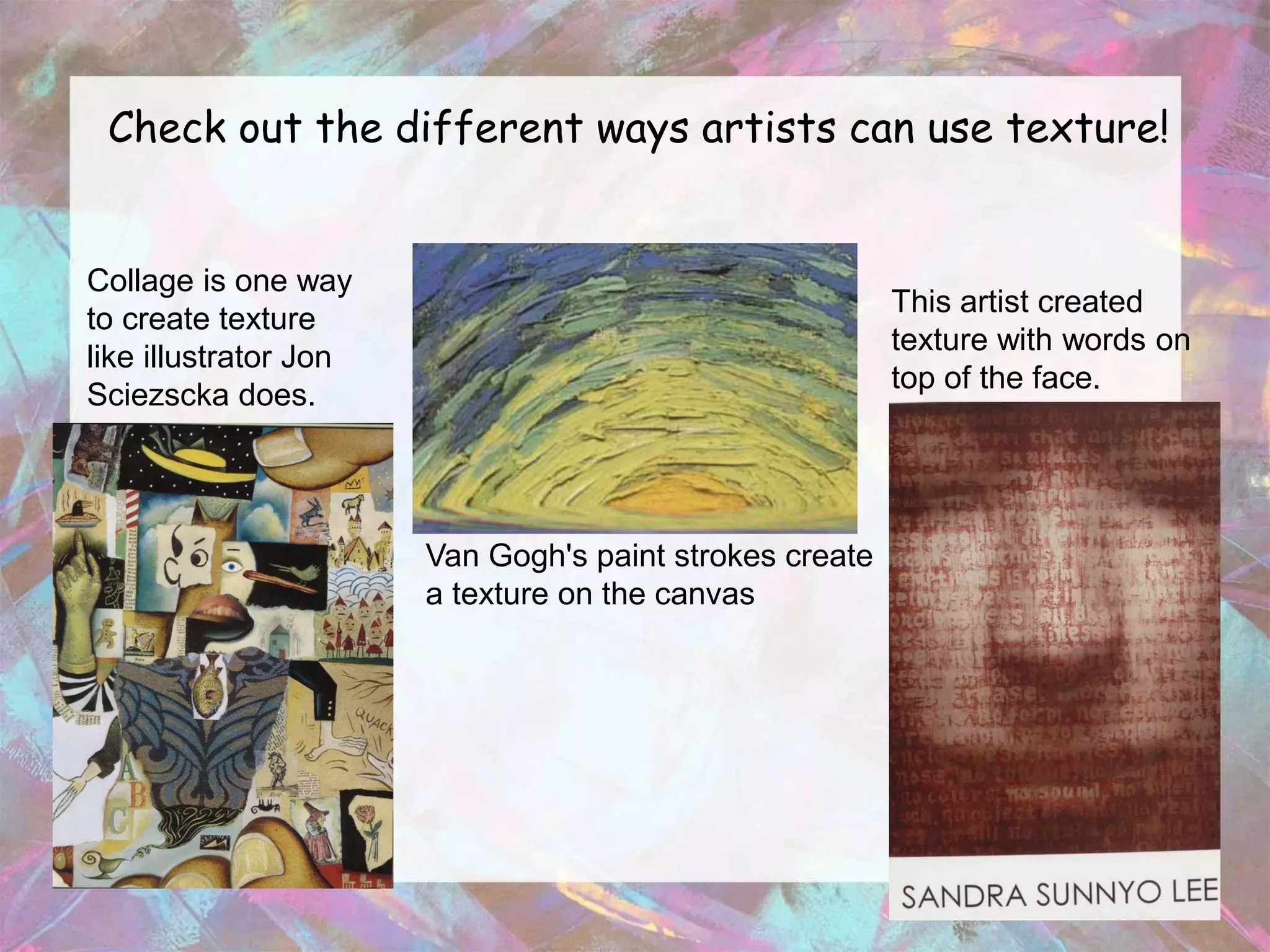 Check out the different ways artists can use texture!


Collage is one way
                                                         This artist created
to create texture
                                                         texture with words on
like illustrator Jon
                                                         top of the face.
Sciezscka does.




                       Van Gogh's paint strokes create
                       a texture on the canvas
 