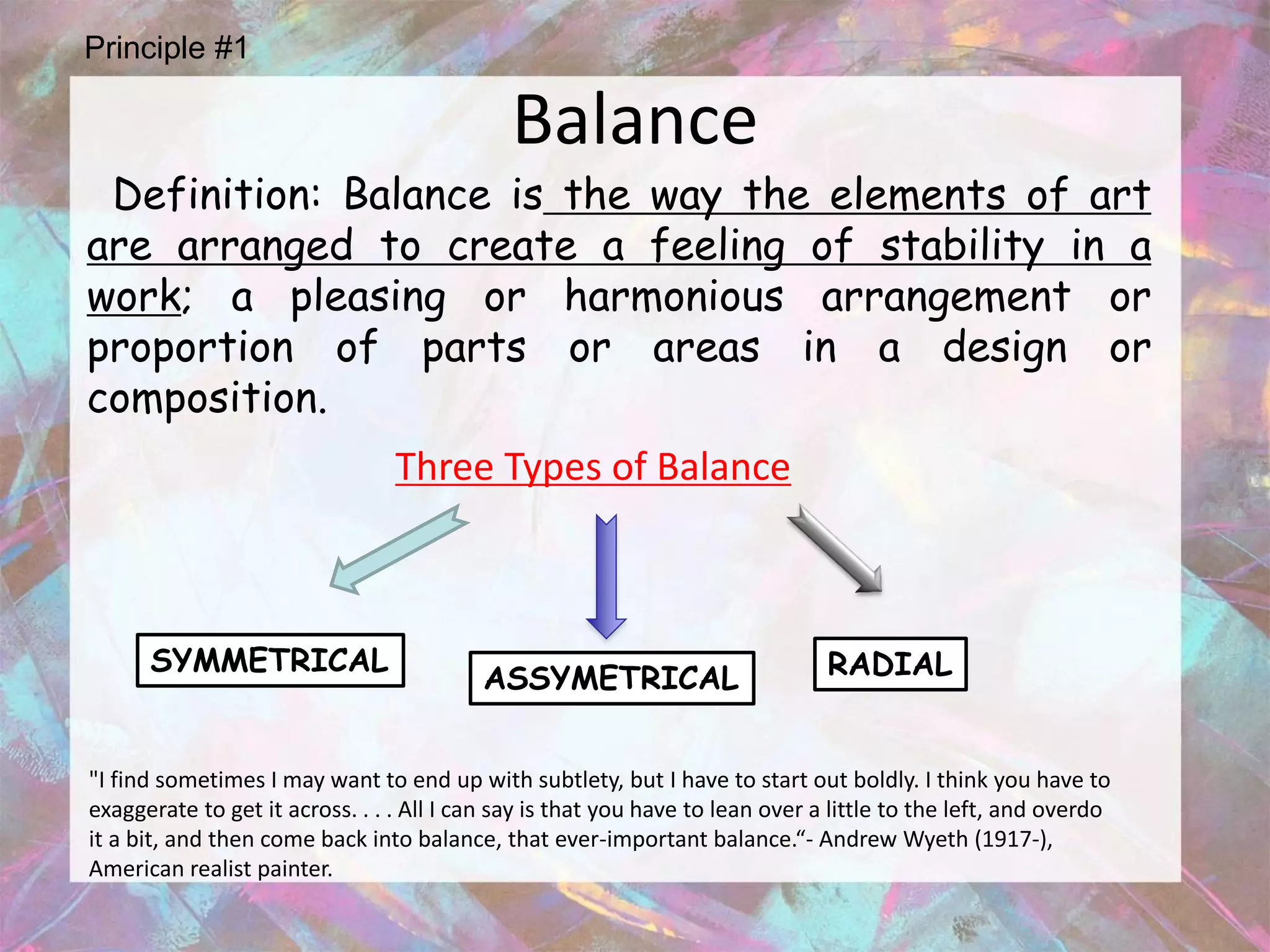 Principle #1

                                             Balance
 Definition: Balance is the way the elements of art
are arranged to create a feeling of stability in a
work; a pleasing or harmonious arrangement or
proportion of parts or areas in a design or
composition.
                                 Three Types of Balance



      SYMMETRICAL                                                               RADIAL
                                          ASSYMETRICAL


"I find sometimes I may want to end up with subtlety, but I have to start out boldly. I think you have to
exaggerate to get it across. . . . All I can say is that you have to lean over a little to the left, and overdo
it a bit, and then come back into balance, that ever-important balance.“- Andrew Wyeth (1917-),
American realist painter.
 