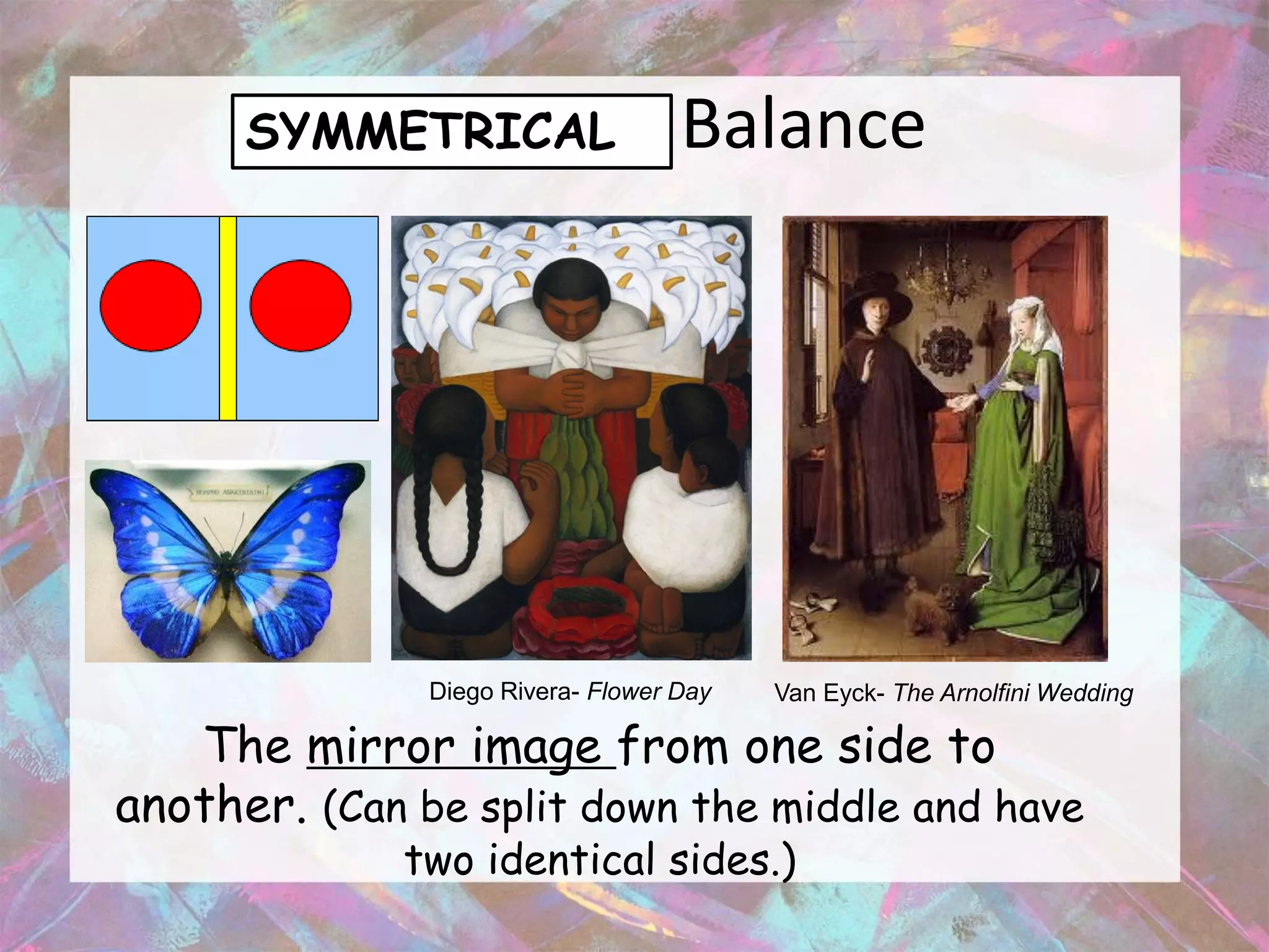 SYMMETRICAL                   Balance




               Diego Rivera- Flower Day   Van Eyck- The Arnolfini Wedding

   The mirror image from one side to
another. (Can be split down the middle and have
             two identical sides.)
 