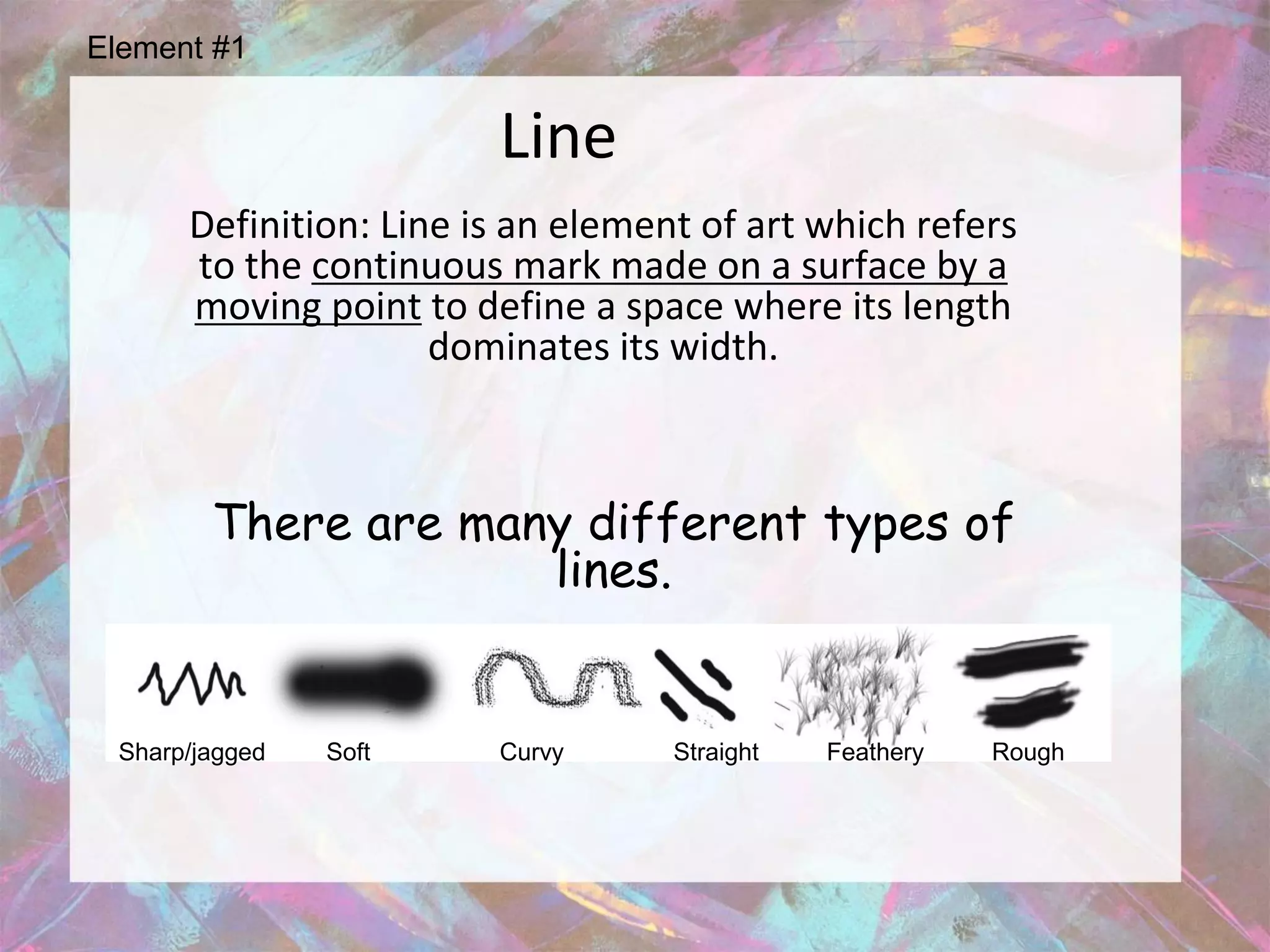 Element #1


                        Line
      Definition: Line is an element of art which refers
      to the continuous mark made on a surface by a
      moving point to define a space where its length
                     dominates its width.



        There are many different types of
                     lines.


 Sharp/jagged   Soft    Curvy      Straight   Feathery   Rough
 