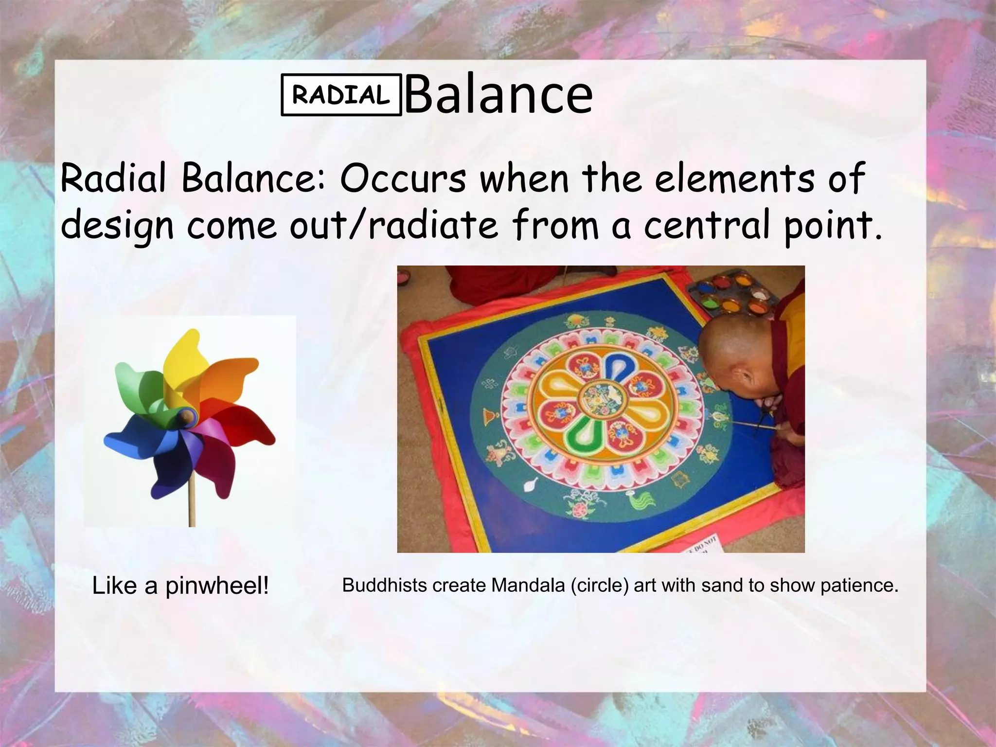 RADIAL   Balance
Radial Balance: Occurs when the elements of
design come out/radiate from a central point.




 Like a pinwheel!      Buddhists create Mandala (circle) art with sand to show patience.
 