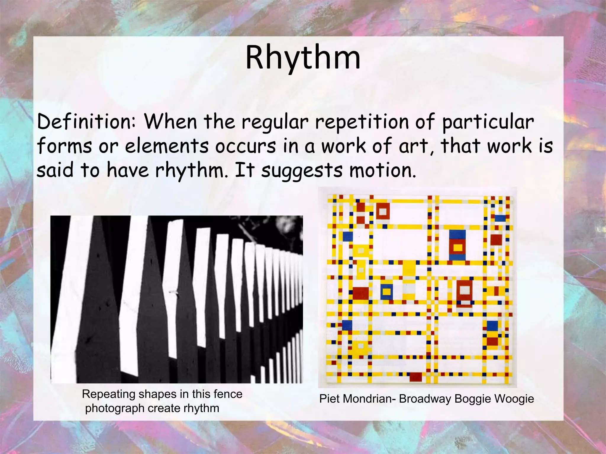 Rhythm
Definition: When the regular repetition of particular
forms or elements occurs in a work of art, that work is
said to have rhythm. It suggests motion.




    Repeating shapes in this fence      Piet Mondrian- Broadway Boggie Woogie
    photograph create rhythm
 
