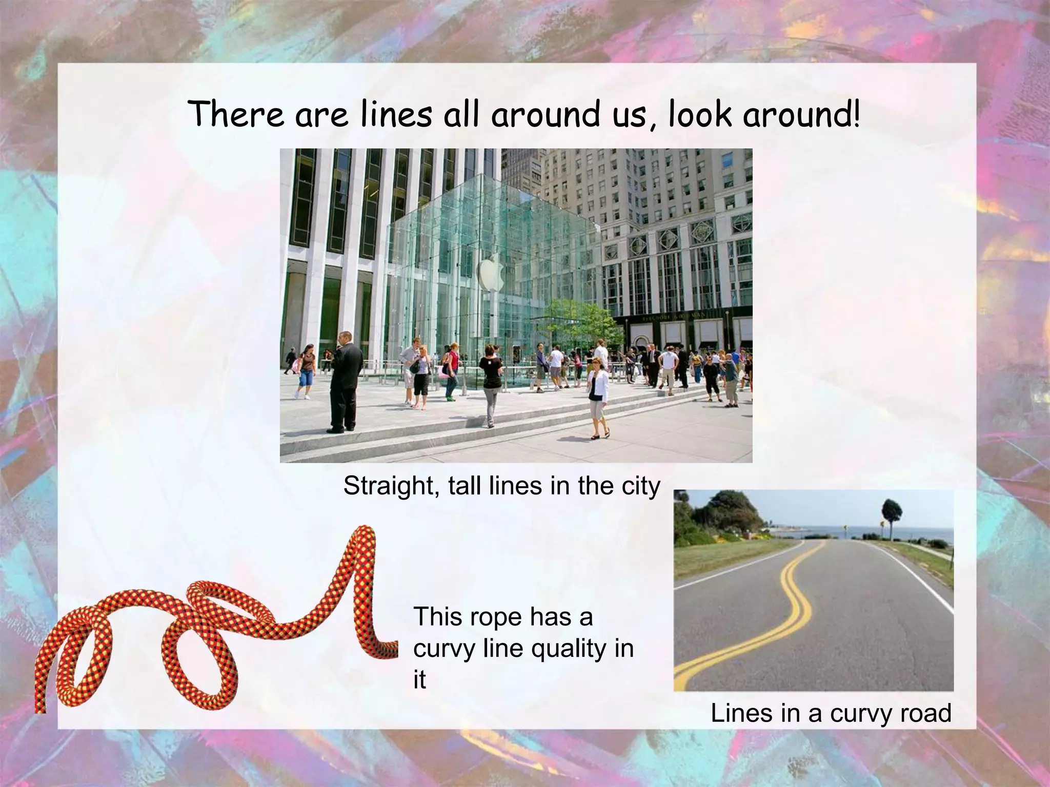There are lines all around us, look around!




          Straight, tall lines in the city



                 This rope has a
                 curvy line quality in
                 it
                                             Lines in a curvy road
 