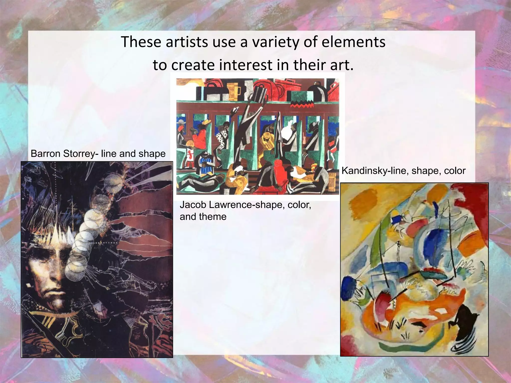 These artists use a variety of elements
                        to create interest in their art.




Barron Storrey- line and shape
                                                                Kandinsky-line, shape, color


                                 Jacob Lawrence-shape, color,
                                 and theme
 