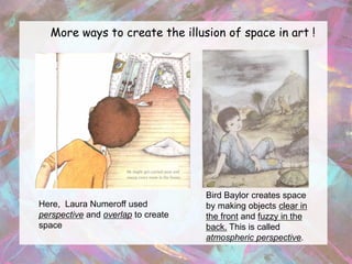 More ways to create the illusion of space in art !




                                    Bird Baylor creates space
Here, Laura Numeroff used           by making objects clear in
perspective and overlap to create   the front and fuzzy in the
space                               back. This is called
                                    atmospheric perspective.
 