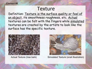 Element #6

                                Texture
 Definition: Texture is the surface quality or feel of
 an object, its smoothness roughness, etc. Actual
 textures can be felt with the fingers while simulated
 textures are created by the artists to look like the
 surface has the specific texture.




   Actual Texture (tree bark)       Simulated Texture (snail illustration)
 