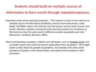 Students should build on multiple sources of
information to learn words through repeated exposure.
Repetition works when teaching vocabulary. “The research is clear on the need to use
multiple sources of information (textbooks, primary source documents, trade
books, CD-ROMs, videos, the Internet, etc) and various sensory inputs (visual, oral,
tactile, olfactory, auditory, emotional) when teaching content are vocabulary so
that learners meet the same word in different contexts repeatedly over time.”
(Alvermann, Swafford, Montero, 2004)
When learning about pumpkins, children can read books, such as Pumpkin Circle, visit
a pumpkin patch and a listen to farmers speak about their occupation. They might
watch a video about the growth of pumpkins, visit websites that show where
pumpkins are grown in the United States, and explore with pumpkins in their
classroom.
 