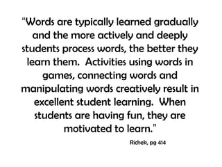 “Words are typically learned gradually
and the more actively and deeply
students process words, the better they
learn them. Activities using words in
games, connecting words and
manipulating words creatively result in
excellent student learning. When
students are having fun, they are
motivated to learn.”
Richek, pg 414
 