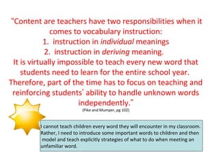 “Content are teachers have two responsibilities when it
comes to vocabulary instruction:
1. instruction in individual meanings
2. instruction in deriving meaning.
It is virtually impossible to teach every new word that
students need to learn for the entire school year.
Therefore, part of the time has to focus on teaching and
reinforcing students’ ability to handle unknown words
independently.”
(Pike and Mumper, pg 102)
I cannot teach children every word they will encounter in my classroom.
Rather, I need to introduce some important words to children and then
model and teach explicitly strategies of what to do when meeting an
unfamiliar word.
 