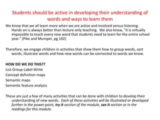 Students should be active in developing their understanding of
words and ways to learn them
We know that we all learn more when we are active and involved versus listening.
Hands on is always better than lecture only teaching. We also know, “It is virtually
impossible to teach every new word that students need to learn for the entire school
year.” (Pike and Mumper, pg 102)
Therefore, we engage children in activities that show them how to group words, sort
words, illustrate words and how new words can be connected to words we know.
HOW DO WE DO THIS??
List-Group-Label-Write
Concept definition maps
Semantic maps
Semantic feature analysis
These are just a few of many activities that can be done with children to develop their
understanding of new words. Each of these activities will be illustrated or developed
further in the power point, try it section of the module, see it section or in the
readings for this module.
 