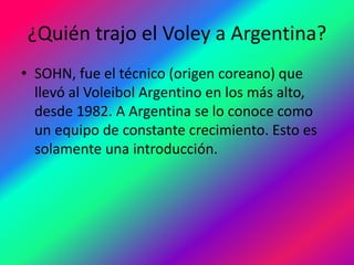 ¿Quién trajo el Voley a Argentina?
• SOHN, fue el técnico (origen coreano) que
llevó al Voleibol Argentino en los más alto,
desde 1982. A Argentina se lo conoce como
un equipo de constante crecimiento. Esto es
solamente una introducción.
 