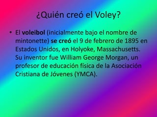 ¿Quién creó el Voley?
• El voleibol (inicialmente bajo el nombre de
mintonette) se creó el 9 de febrero de 1895 en
Estados Unidos, en Holyoke, Massachusetts.
Su inventor fue William George Morgan, un
profesor de educación física de la Asociación
Cristiana de Jóvenes (YMCA).
 