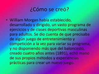 ¿Cómo se creó?
• William Morgan había establecido,
desarrollado y dirigido, un vasto programa de
ejercicios y de clases deportivas masculinas
para adultos. Se dio cuenta de que precisaba
de algún juego de entretenimiento y
competición a la vez para variar su programa,
y no disponiendo más que del baloncesto,
creado cuatro años antes (1891), echó mano
de sus propios métodos y experiencias
prácticas para crear un nuevo juego.
 