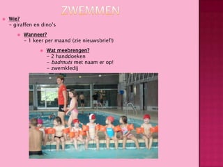 

Wie?
- giraffen en dino’s


Wanneer?
- 1 keer per maand (zie nieuwsbrief!)


Wat meebrengen?
- 2 handdoeken
- badmuts met naam er op!
- zwemkledij

 
