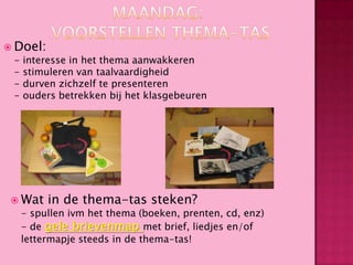  Doel:

-

interesse in het thema aanwakkeren
stimuleren van taalvaardigheid
durven zichzelf te presenteren
ouders betrekken bij het klasgebeuren

 Wat

in de thema-tas steken?

- spullen ivm het thema (boeken, prenten, cd, enz)
- de gele brievenmap met brief, liedjes en/of
lettermapje steeds in de thema-tas!

 