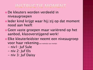 De

kleuters worden verdeeld in
niveaugroepen
 Ieder kind krijgt waar hij/zij op dat moment
nood aan heeft
 Geen vaste groepen maar variërend op het
aanbod, klasoverstijgend werk!
 Elke kleuterleidster neemt een niveaugroep
voor haar rekening
- niv1: Juf Sule
- niv 2: Juf Els
- niv 3: Juf Daisy
(van makkelijk naar moeilijk)

 