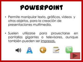 PowerPoint
• Permite manipular texto, gráficos, videos y
otros objetos, para la creación de
presentaciones multimedia.
• Suelen utilizarse para proyectarse en
pantallas gigantes o televisores, aunque
también pueden ser impresas.
 