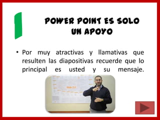 POWER POINT ES SOLO
UN APOYO
• Por muy atractivas y llamativas que
resulten las diapositivas recuerde que lo
principal es usted y su mensaje.
1
 