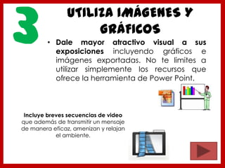 UTILIZA IMÁGENES Y
GRÁFICOS
• Dale mayor atractivo visual a sus
exposiciones incluyendo gráficos e
imágenes exportadas. No te limites a
utilizar simplemente los recursos que
ofrece la herramienta de Power Point.
3
Incluye breves secuencias de video
que además de transmitir un mensaje
de manera eficaz, amenizan y relajan
el ambiente.
 